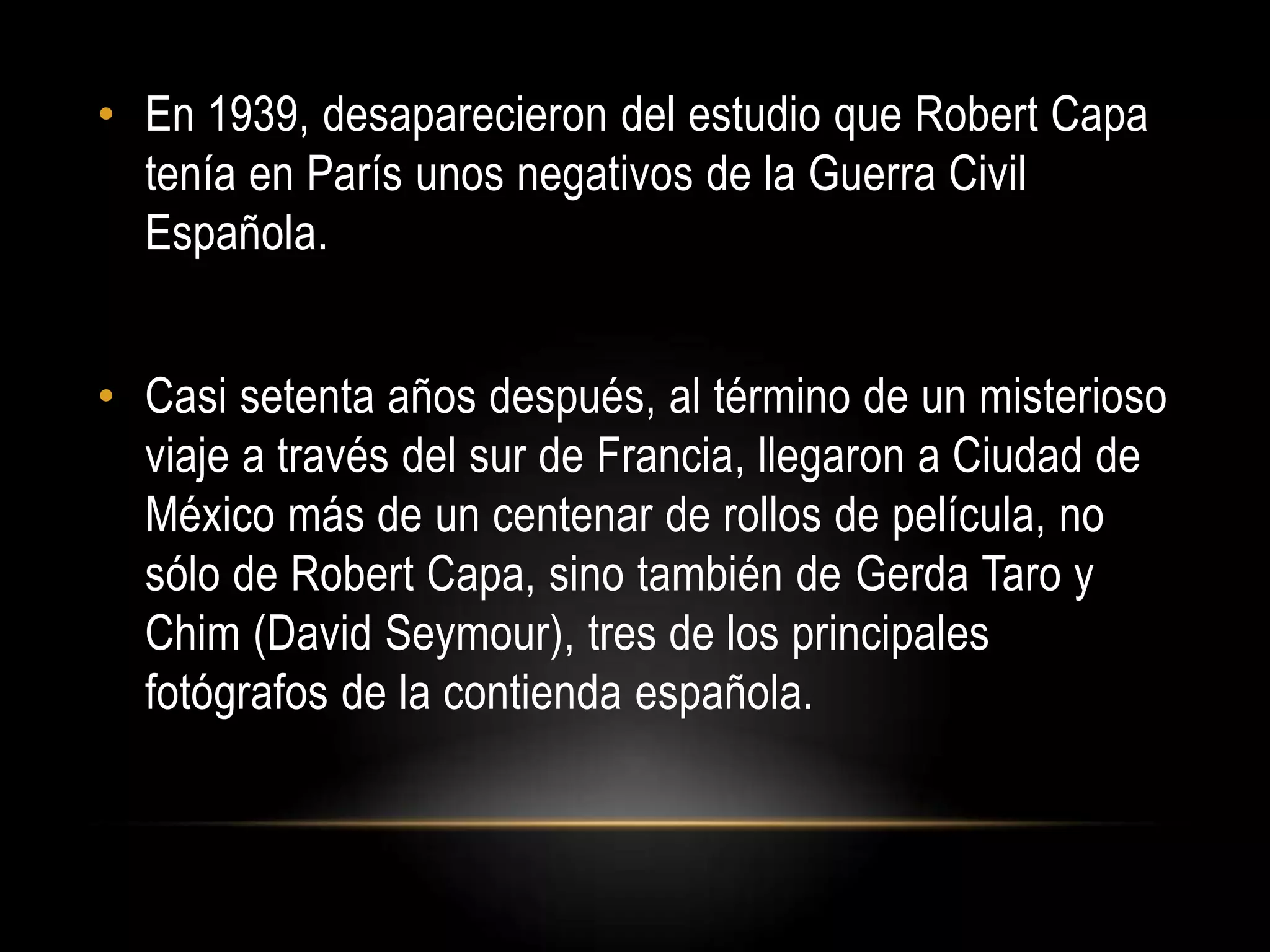 • En 1939, desaparecieron del estudio que Robert Capa
tenía en París unos negativos de la Guerra Civil
Española.
• Casi setenta años después, al término de un misterioso
viaje a través del sur de Francia, llegaron a Ciudad de
México más de un centenar de rollos de película, no
sólo de Robert Capa, sino también de Gerda Taro y
Chim (David Seymour), tres de los principales
fotógrafos de la contienda española.
 