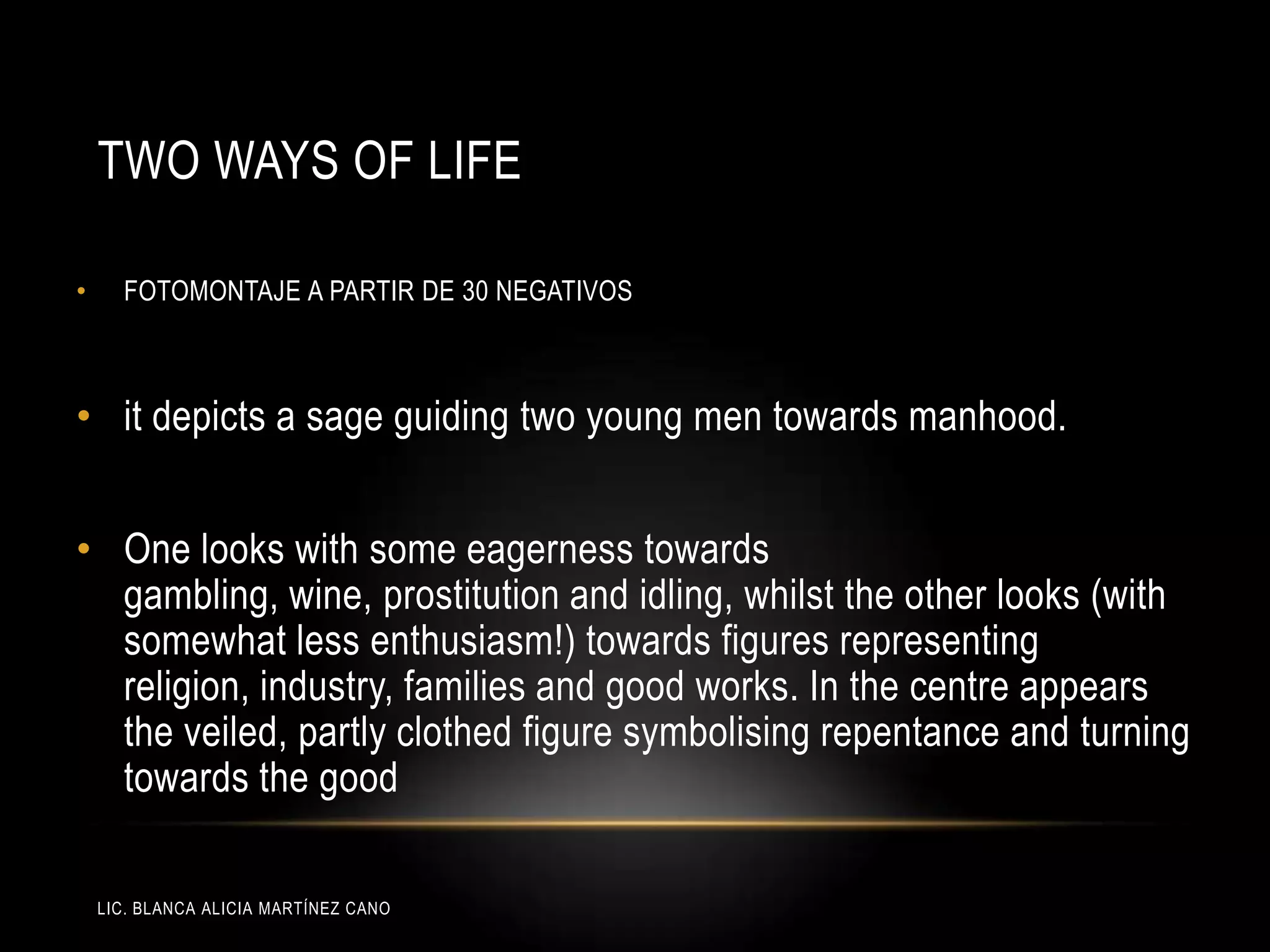 LIC. BLANCA ALICIA MARTÍNEZ CANO
TWO WAYS OF LIFE
• FOTOMONTAJE A PARTIR DE 30 NEGATIVOS
• it depicts a sage guiding two young men towards manhood.
• One looks with some eagerness towards
gambling, wine, prostitution and idling, whilst the other looks (with
somewhat less enthusiasm!) towards figures representing
religion, industry, families and good works. In the centre appears
the veiled, partly clothed figure symbolising repentance and turning
towards the good
 