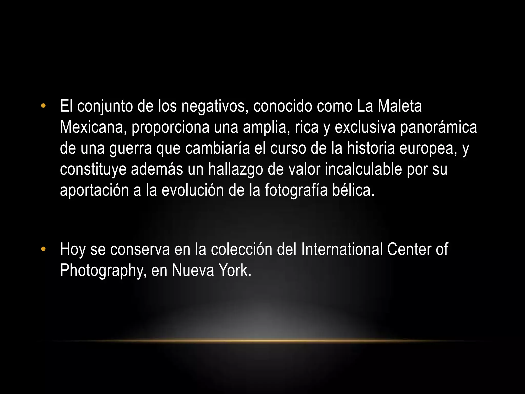 • El conjunto de los negativos, conocido como La Maleta
Mexicana, proporciona una amplia, rica y exclusiva panorámica
de una guerra que cambiaría el curso de la historia europea, y
constituye además un hallazgo de valor incalculable por su
aportación a la evolución de la fotografía bélica.
• Hoy se conserva en la colección del International Center of
Photography, en Nueva York.
 