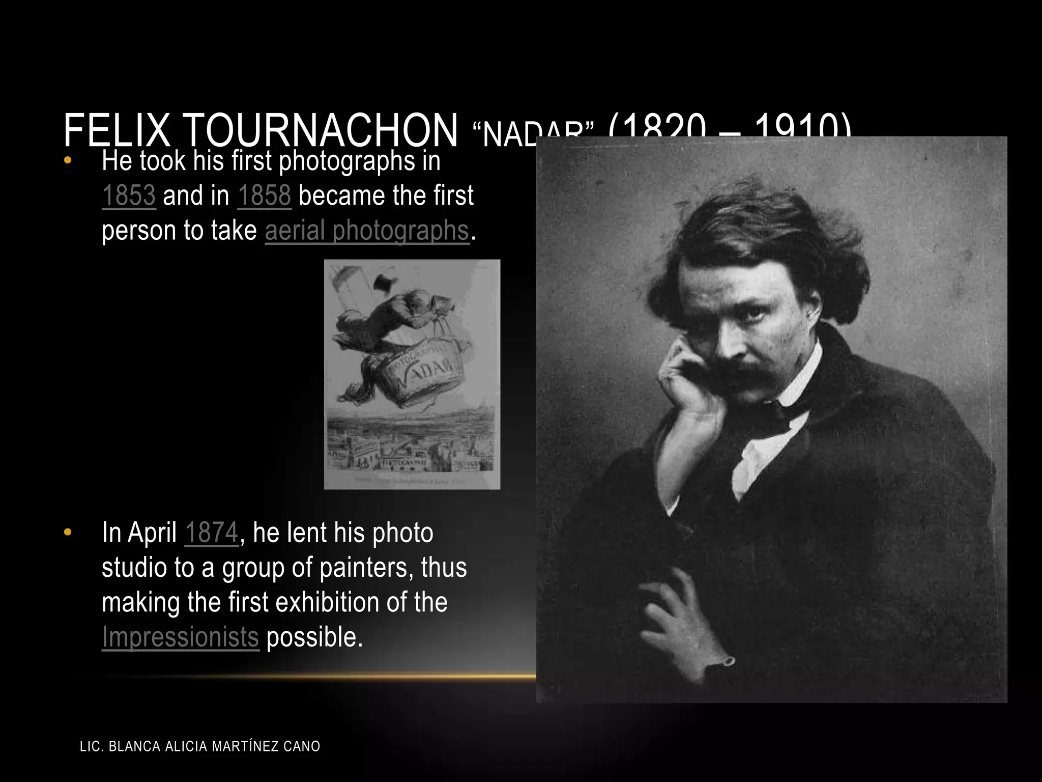 LIC. BLANCA ALICIA MARTÍNEZ CANO
FELIX TOURNACHON “NADAR” (1820 – 1910)
• He took his first photographs in
1853 and in 1858 became the first
person to take aerial photographs.
• In April 1874, he lent his photo
studio to a group of painters, thus
making the first exhibition of the
Impressionists possible.
 