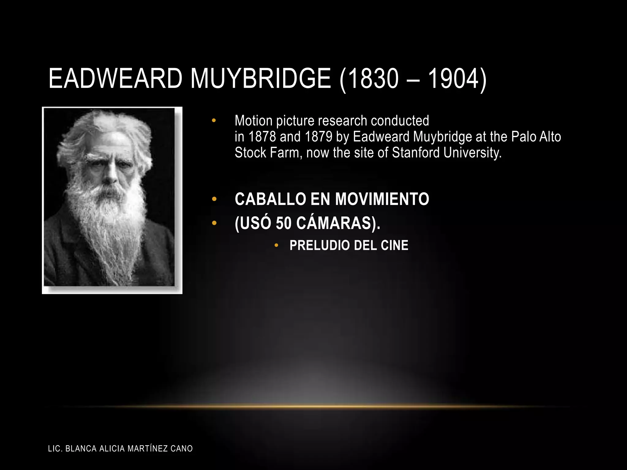 LIC. BLANCA ALICIA MARTÍNEZ CANO
EADWEARD MUYBRIDGE (1830 – 1904)
• Motion picture research conducted
in 1878 and 1879 by Eadweard Muybridge at the Palo Alto
Stock Farm, now the site of Stanford University.
• CABALLO EN MOVIMIENTO
• (USÓ 50 CÁMARAS).
• PRELUDIO DEL CINE
 