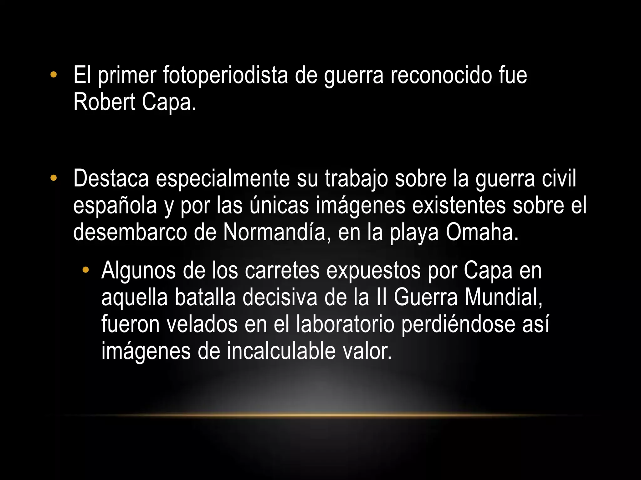 • El primer fotoperiodista de guerra reconocido fue
Robert Capa.
• Destaca especialmente su trabajo sobre la guerra civil
española y por las únicas imágenes existentes sobre el
desembarco de Normandía, en la playa Omaha.
• Algunos de los carretes expuestos por Capa en
aquella batalla decisiva de la II Guerra Mundial,
fueron velados en el laboratorio perdiéndose así
imágenes de incalculable valor.
 