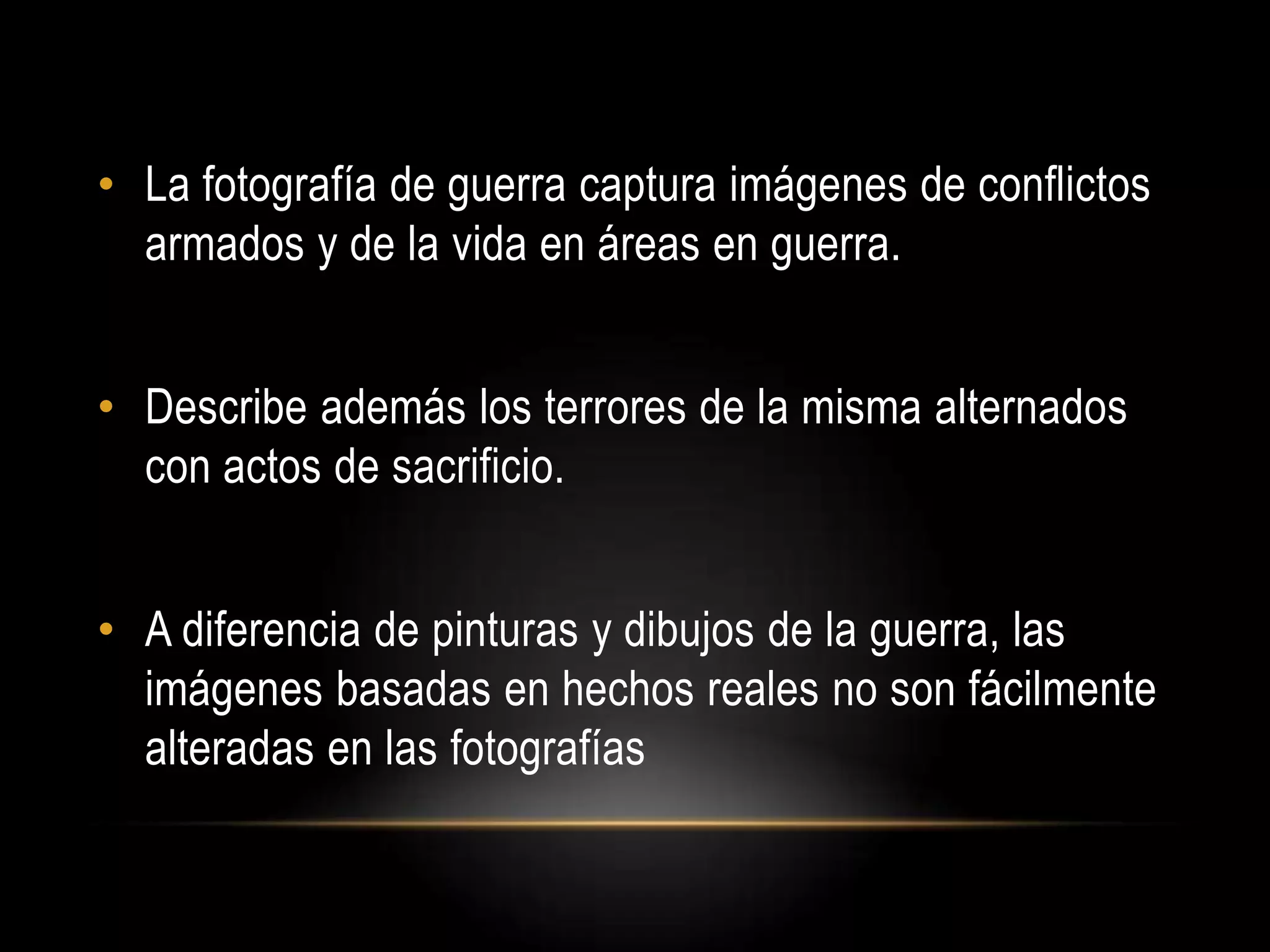 • La fotografía de guerra captura imágenes de conflictos
armados y de la vida en áreas en guerra.
• Describe además los terrores de la misma alternados
con actos de sacrificio.
• A diferencia de pinturas y dibujos de la guerra, las
imágenes basadas en hechos reales no son fácilmente
alteradas en las fotografías
 