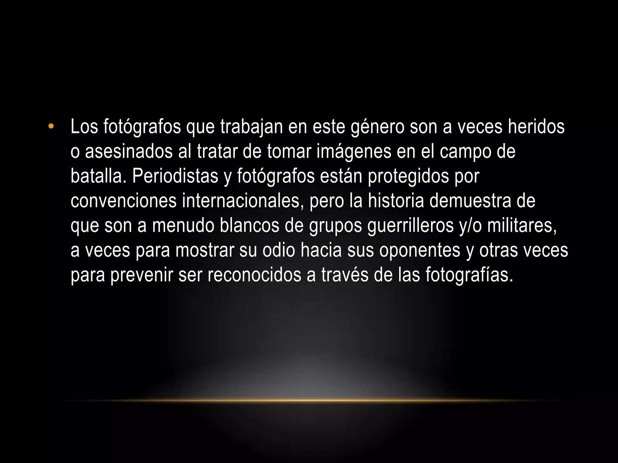 • Los fotógrafos que trabajan en este género son a veces heridos
o asesinados al tratar de tomar imágenes en el campo de
batalla. Periodistas y fotógrafos están protegidos por
convenciones internacionales, pero la historia demuestra de
que son a menudo blancos de grupos guerrilleros y/o militares,
a veces para mostrar su odio hacia sus oponentes y otras veces
para prevenir ser reconocidos a través de las fotografías.
 