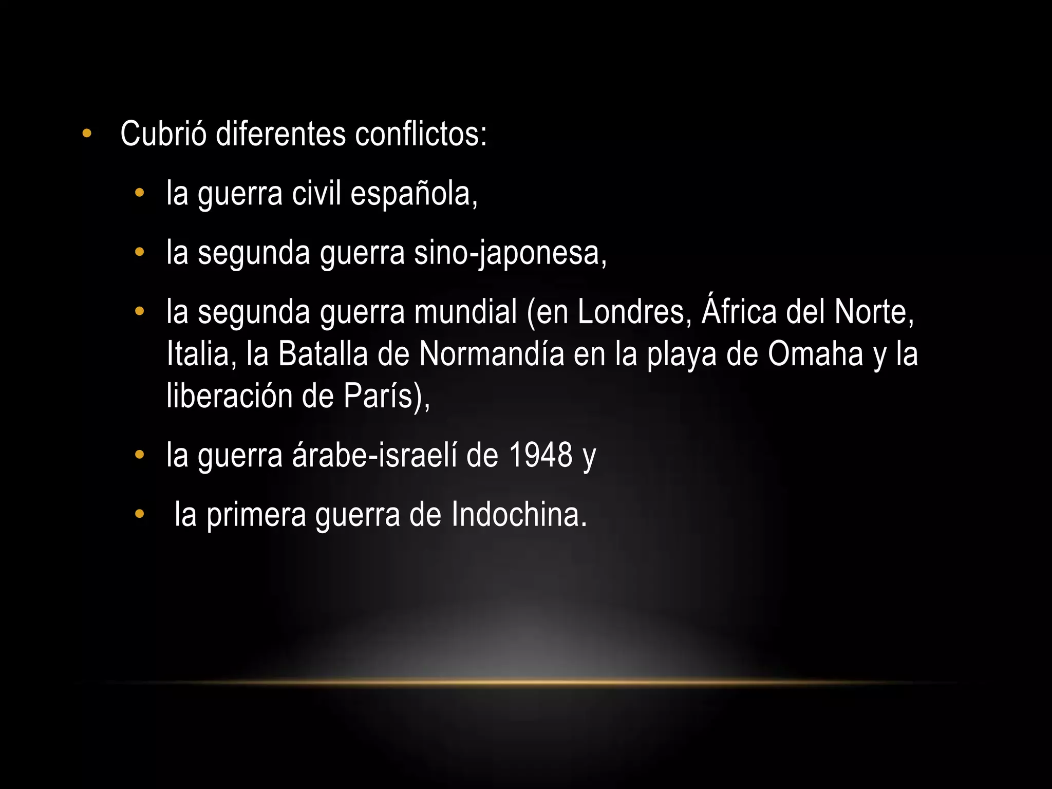 • Cubrió diferentes conflictos:
• la guerra civil española,
• la segunda guerra sino-japonesa,
• la segunda guerra mundial (en Londres, África del Norte,
Italia, la Batalla de Normandía en la playa de Omaha y la
liberación de París),
• la guerra árabe-israelí de 1948 y
• la primera guerra de Indochina.
 