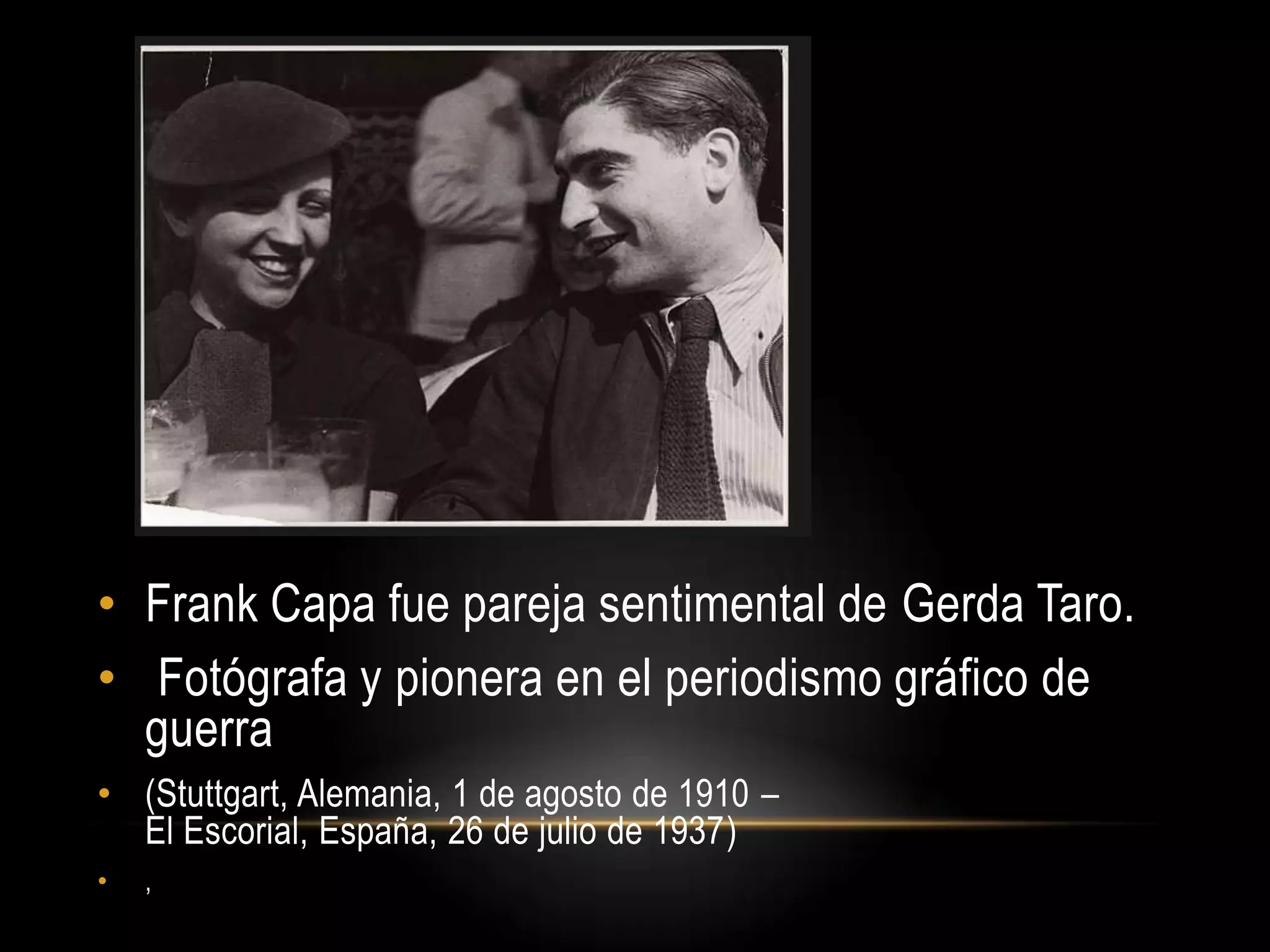 • Frank Capa fue pareja sentimental de Gerda Taro.
• Fotógrafa y pionera en el periodismo gráfico de
guerra
• (Stuttgart, Alemania, 1 de agosto de 1910 –
El Escorial, España, 26 de julio de 1937)
• ,
 