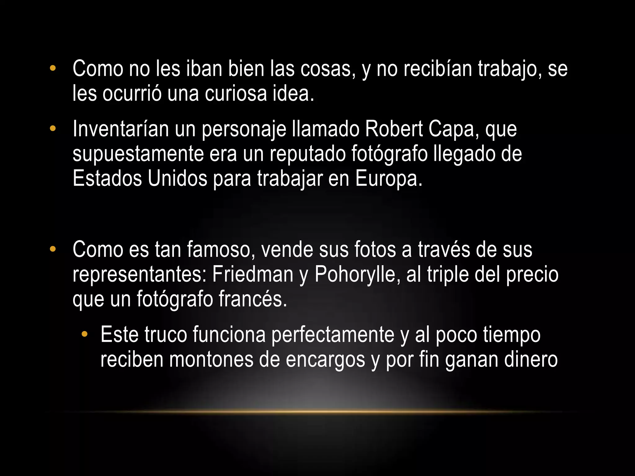 • Como no les iban bien las cosas, y no recibían trabajo, se
les ocurrió una curiosa idea.
• Inventarían un personaje llamado Robert Capa, que
supuestamente era un reputado fotógrafo llegado de
Estados Unidos para trabajar en Europa.
• Como es tan famoso, vende sus fotos a través de sus
representantes: Friedman y Pohorylle, al triple del precio
que un fotógrafo francés.
• Este truco funciona perfectamente y al poco tiempo
reciben montones de encargos y por fin ganan dinero
 