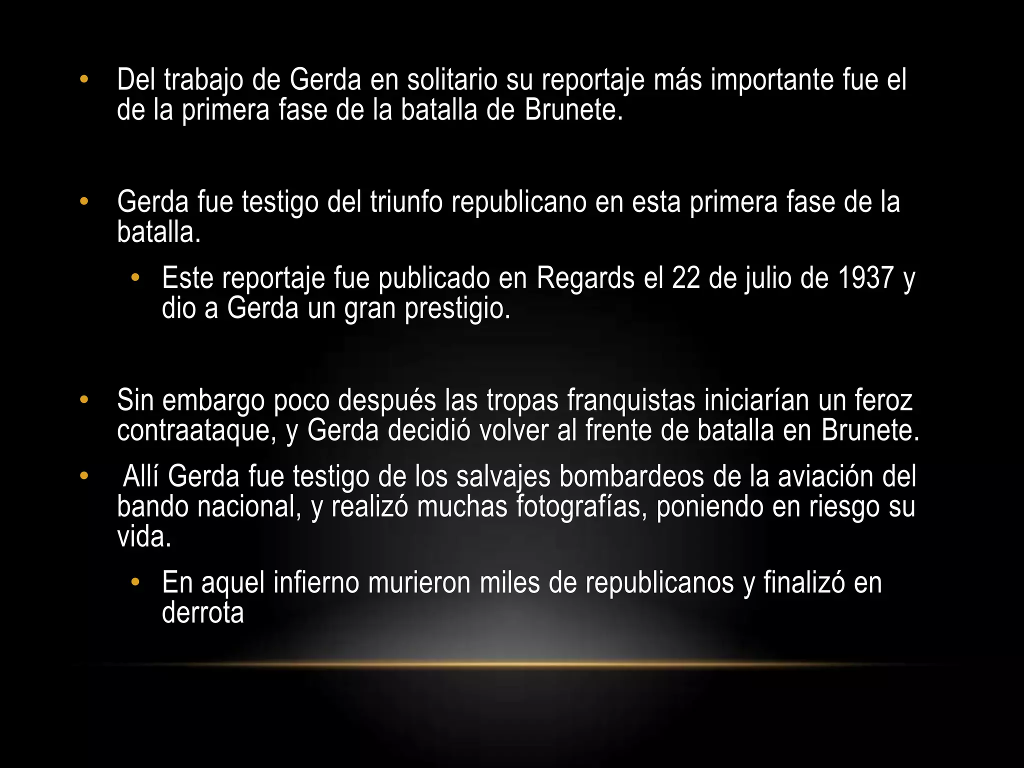 • Del trabajo de Gerda en solitario su reportaje más importante fue el
de la primera fase de la batalla de Brunete.
• Gerda fue testigo del triunfo republicano en esta primera fase de la
batalla.
• Este reportaje fue publicado en Regards el 22 de julio de 1937 y
dio a Gerda un gran prestigio.
• Sin embargo poco después las tropas franquistas iniciarían un feroz
contraataque, y Gerda decidió volver al frente de batalla en Brunete.
• Allí Gerda fue testigo de los salvajes bombardeos de la aviación del
bando nacional, y realizó muchas fotografías, poniendo en riesgo su
vida.
• En aquel infierno murieron miles de republicanos y finalizó en
derrota
 