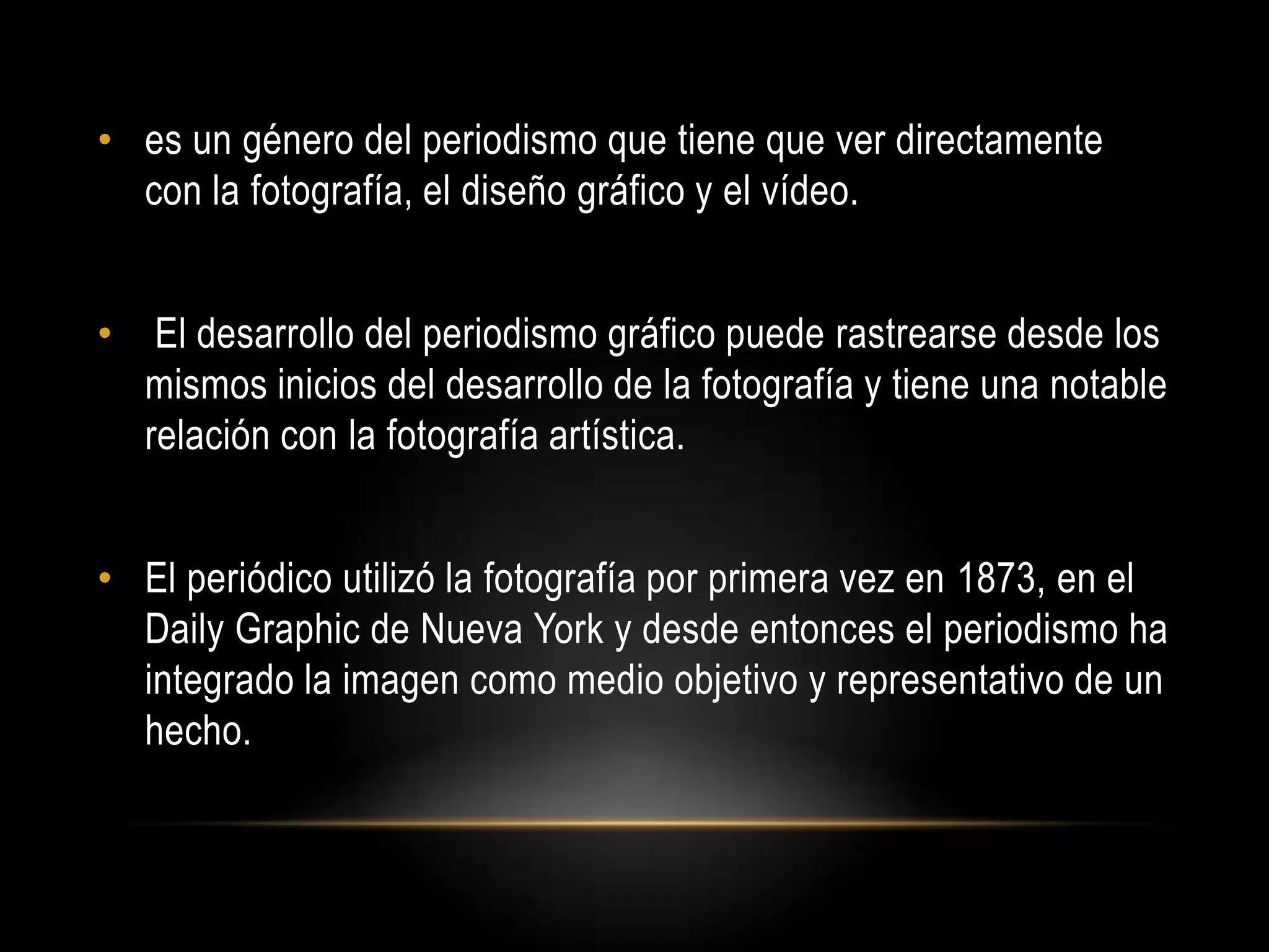 • es un género del periodismo que tiene que ver directamente
con la fotografía, el diseño gráfico y el vídeo.
• El desarrollo del periodismo gráfico puede rastrearse desde los
mismos inicios del desarrollo de la fotografía y tiene una notable
relación con la fotografía artística.
• El periódico utilizó la fotografía por primera vez en 1873, en el
Daily Graphic de Nueva York y desde entonces el periodismo ha
integrado la imagen como medio objetivo y representativo de un
hecho.
 
