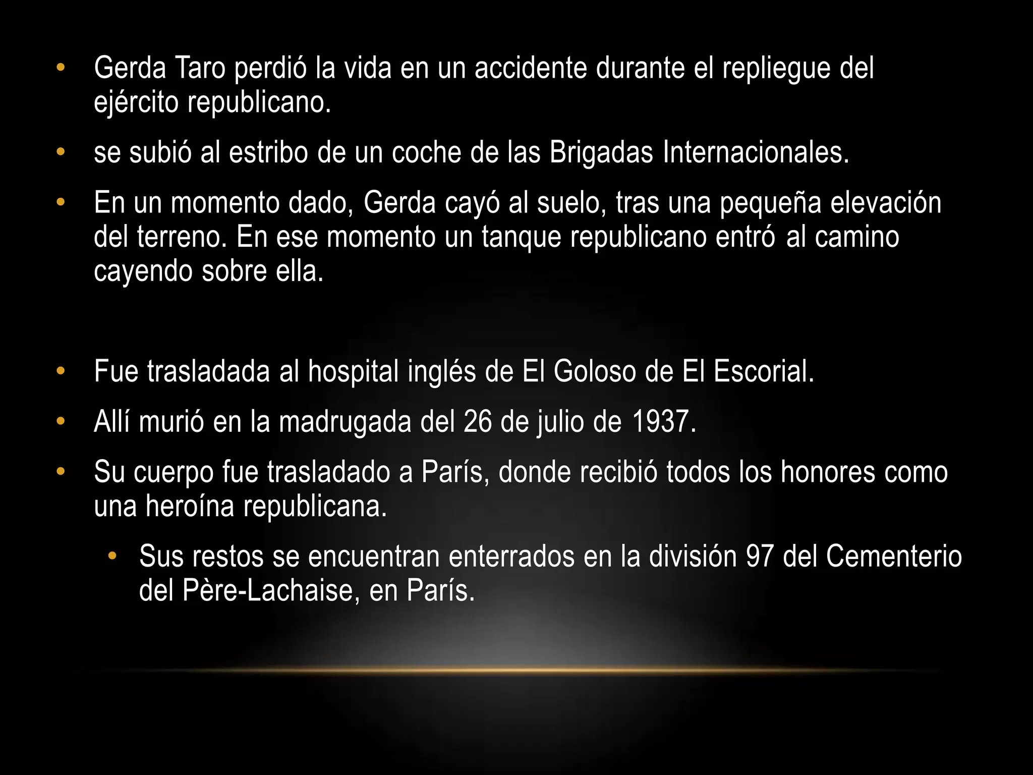 • Gerda Taro perdió la vida en un accidente durante el repliegue del
ejército republicano.
• se subió al estribo de un coche de las Brigadas Internacionales.
• En un momento dado, Gerda cayó al suelo, tras una pequeña elevación
del terreno. En ese momento un tanque republicano entró al camino
cayendo sobre ella.
• Fue trasladada al hospital inglés de El Goloso de El Escorial.
• Allí murió en la madrugada del 26 de julio de 1937.
• Su cuerpo fue trasladado a París, donde recibió todos los honores como
una heroína republicana.
• Sus restos se encuentran enterrados en la división 97 del Cementerio
del Père-Lachaise, en París.
 