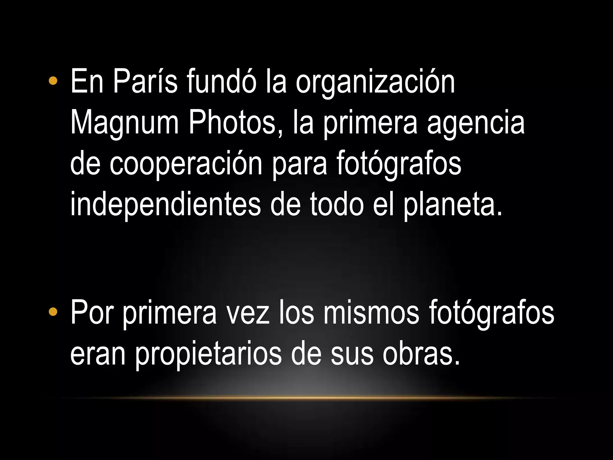 • En París fundó la organización
Magnum Photos, la primera agencia
de cooperación para fotógrafos
independientes de todo el planeta.
• Por primera vez los mismos fotógrafos
eran propietarios de sus obras.
 