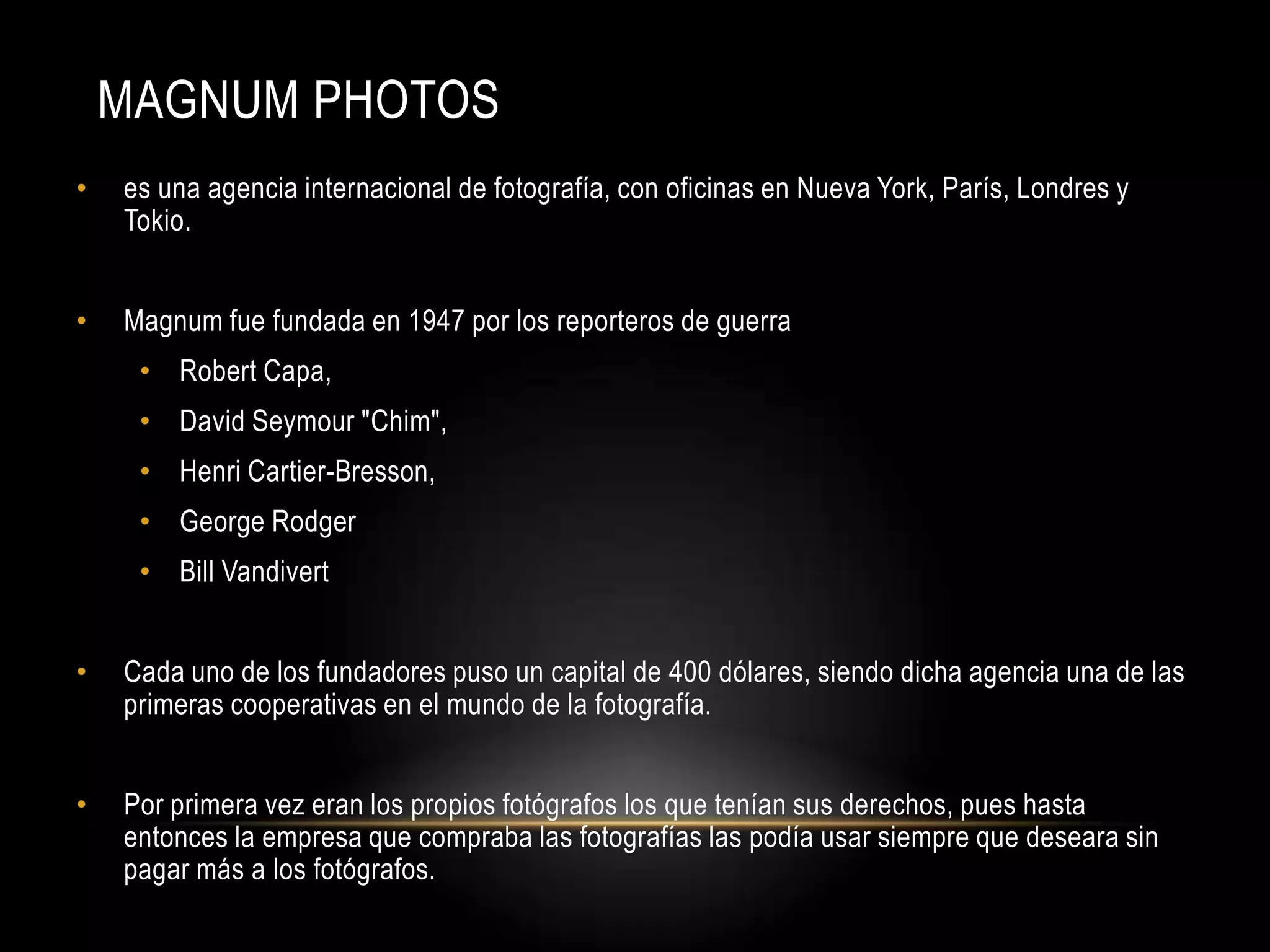 MAGNUM PHOTOS
• es una agencia internacional de fotografía, con oficinas en Nueva York, París, Londres y
Tokio.
• Magnum fue fundada en 1947 por los reporteros de guerra
• Robert Capa,
• David Seymour "Chim",
• Henri Cartier-Bresson,
• George Rodger
• Bill Vandivert
• Cada uno de los fundadores puso un capital de 400 dólares, siendo dicha agencia una de las
primeras cooperativas en el mundo de la fotografía.
• Por primera vez eran los propios fotógrafos los que tenían sus derechos, pues hasta
entonces la empresa que compraba las fotografías las podía usar siempre que deseara sin
pagar más a los fotógrafos.
 