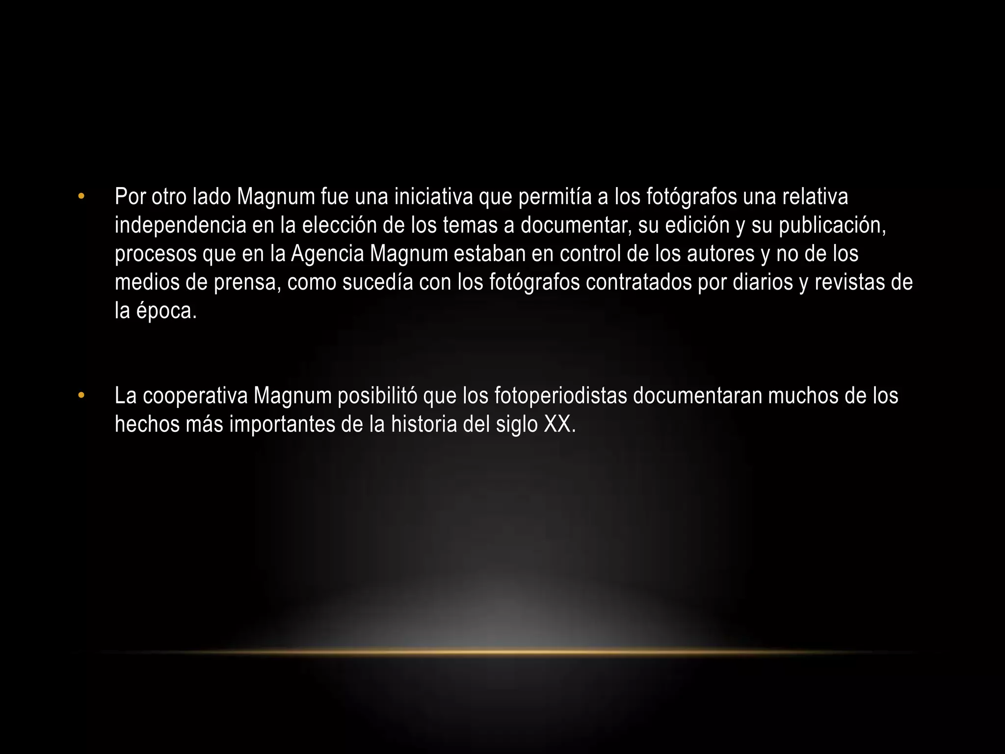 • Por otro lado Magnum fue una iniciativa que permitía a los fotógrafos una relativa
independencia en la elección de los temas a documentar, su edición y su publicación,
procesos que en la Agencia Magnum estaban en control de los autores y no de los
medios de prensa, como sucedía con los fotógrafos contratados por diarios y revistas de
la época.
• La cooperativa Magnum posibilitó que los fotoperiodistas documentaran muchos de los
hechos más importantes de la historia del siglo XX.
 