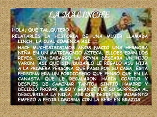 LA MALINCHEHOLA, QUÉ TAL,QUIERORELATARLES LA HISTORIA DE UNA MUJER LLAMADA LINCH, LA CUAL COMENZA ASÍ:   HACE MUCHISISISIMOS AÑOS NACIÓ UNA HERMOSA NIÑA EN UN MATRIMONIO AZTECA, ELLOES ERAN LOS REYES, SIN EMBARGO LA REYNA DESEABA UN HIJO VARON, ASI QUE SIN DUDARLO LE REGALO ASU HIJA A LA PRIMERA PERSONA QUE PASO POR SU CASA, ESTA PERSONA ERA UN PORDIOSERO QUE PENSÓ QUE EN LA CANASTA QUE LE REGALARON HABÍA COMIDO Y DESPUES DE CAMINAR TANTO, SINTIÓ HAMBRE Y DECIDIÓ PROBAR ALGO Y GRANDE FUE SU SORPRESA AL DESCUBRIR A LA NIÑA, ASI QUE DESDE ESE MOMENTO EMPEZÓ A PEDIR LIMOSNA CON LA BEBÉ EN BRAZOS.