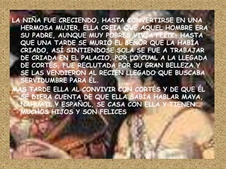 LA NIÑA FUE CRECIENDO, HASTA CONVERTIRSE EN UNA HERMOSA MUJER, ELLA CREIA QUE AQUEL HOMBRE ERA SU PADRE, AUNQUE MUY POBRES VIVÍA FELIZ, HASTA QUE UNA TARDE SE MURIO EL SEÑOR QUE LA HABÍA CRIADO, ASÍ SINTIENDOSE SOLA SE FUE A TRABAJAR DE CRIADA EN EL PALACIO, POR LO CUAL A LA LLEGADA DE CORTÉS, FUE RECLUTADA POR SU GRAN BELLEZA Y SE LAS VENDIERON AL RECIÉN LLEGADO QUE BUSCABA SERVIDUMBRE PARA ÉL.MAS TARDE ELLA AL CONVIVIR CON CORTÉS Y DE QUE ÉL SE DIERA CUENTA DE QUE ELLA SABÍA HABLAR MAYA, NAHUATL Y ESPAÑOL, SE CASA CON ELLA Y TIENEN MUCHOS HIJOS Y SON FELICES