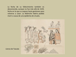 La	 fecha	 de	 su	 fallecimiento	 también	 es	
desconocida,	aunque	no	fue	más	allá	de	1529,	
fecha	en	la	que	su	esposo	hacía	gestiones	para	
volverse	 a	 casar.	 La	 Malinche	 habría	 podido	
morir	a	causa	de	una	epidemia	de	viruela.		
	
	
Lienzo	de	Taxcala	
 