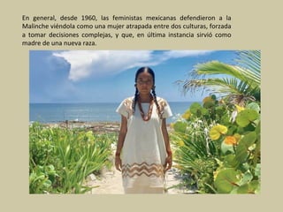 En	 general,	 desde	 1960,	 las	 feministas	 mexicanas	 defendieron	 a	 la	
Malinche	viéndola	como	una	mujer	atrapada	entre	dos	culturas,	forzada	
a	 tomar	 decisiones	 complejas,	 y	 que,	 en	 última	 instancia	 sirvió	 como	
madre	de	una	nueva	raza.	
 
