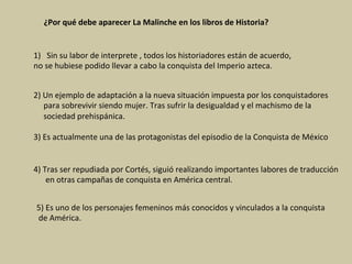 ¿Por	qué	debe	aparecer	La	Malinche	en	los	libros	de	Historia?	
1)  Sin	su	labor	de	interprete	,	todos	los	historiadores	están	de	acuerdo,		
no	se	hubiese	podido	llevar	a	cabo	la	conquista	del	Imperio	azteca.		
2)	Un	ejemplo	de	adaptación	a	la	nueva	situación	impuesta	por	los	conquistadores	
					para	sobrevivir	siendo	mujer.	Tras	sufrir	la	desigualdad	y	el	machismo	de	la	
					sociedad	prehispánica.	
3)	Es	actualmente	una	de	las	protagonistas	del	episodio	de	la	Conquista	de	México	
4)	Tras	ser	repudiada	por	Cortés,	siguió	realizando	importantes	labores	de	traducción	
						en	otras	campañas	de	conquista	en	América	central.	
5)	Es	uno	de	los	personajes	femeninos	más	conocidos	y	vinculados	a	la	conquista	
	de	América.	
 