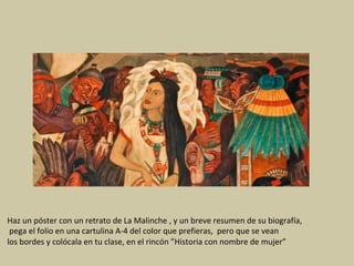 Haz	un	póster	con	un	retrato	de	La	Malinche	,	y	un	breve	resumen	de	su	biografía,	
	pega	el	folio	en	una	cartulina	A-4	del	color	que	prefieras,		pero	que	se	vean		
los	bordes	y	colócala	en	tu	clase,	en	el	rincón	”Historia	con	nombre	de	mujer”	
 