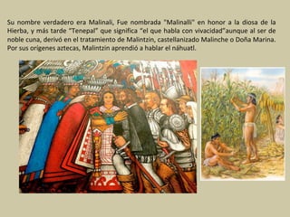 Su	 nombre	 verdadero	 era	 Malinali,	 Fue	 nombrada	 "Malinalli"	 en	 honor	 a	 la	 diosa	 de	 la	
Hierba,	y	más	tarde	“Tenepal”	que	significa	“el	que	habla	con	vivacidad”aunque	al	ser	de	
noble	cuna,	derivó	en	el	tratamiento	de	Malintzin,	castellanizado	Malinche	o	Doña	Marina.	
Por	sus	orígenes	aztecas,	Malintzin	aprendió	a	hablar	el	náhuatl.	
 