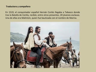 Traductora	y	compañera	
	
En	1519,	el	conquistador	español	Hernán	Cortés	llegaba	a	Tabasco	donde	
tras	la	Batalla	de	Centla,	recibió,	entre	otros	presentes,	20	jóvenes	esclavas.	
Una	de	ellas	era	Malintzin,	quien	fue	bautizada	con	el	nombre	de	Marina.	
	
 