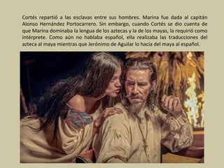 Cortés	 repartió	 a	 las	 esclavas	 entre	 sus	 hombres.	 Marina	 fue	 dada	 al	 capitán	
Alonso	Hernández	Portocarrero.	Sin	embargo,	cuando	Cortés	se	dio	cuenta	de	
que	Marina	dominaba	la	lengua	de	los	aztecas	y	la	de	los	mayas,	la	requirió	como	
intérprete.	 Como	 aún	 no	 hablaba	 español,	 ella	 realizaba	 las	 traducciones	 del	
azteca	al	maya	mientras	que	Jerónimo	de	Aguilar	lo	hacía	del	maya	al	español.	
 