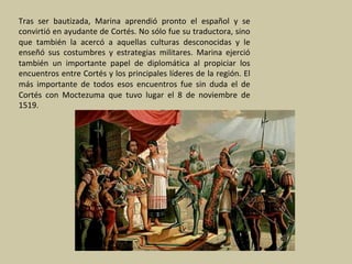 Tras	 ser	 bautizada,	 Marina	 aprendió	 pronto	 el	 español	 y	 se	
convirtió	en	ayudante	de	Cortés.	No	sólo	fue	su	traductora,	sino	
que	 también	 la	 acercó	 a	 aquellas	 culturas	 desconocidas	 y	 le	
enseñó	 sus	 costumbres	 y	 estrategias	 militares.	 Marina	 ejerció	
también	 un	 importante	 papel	 de	 diplomática	 al	 propiciar	 los	
encuentros	entre	Cortés	y	los	principales	líderes	de	la	región.	El	
más	 importante	 de	 todos	 esos	 encuentros	 fue	 sin	 duda	 el	 de	
Cortés	 con	 Moctezuma	 que	 tuvo	 lugar	 el	 8	 de	 noviembre	 de	
1519.		
	
 