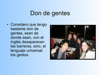 Don de gentes Considero que tengo bastante don de gentes, sean de donde sean, con el inglés desaparecen las barreras, sino, el lenguaje universal: los gestos.