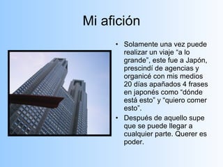 Mi afición Solamente una vez puede realizar un viaje “a lo grande”, este fue a Japón, prescindí de agencias y organicé con mis medios 20 días apañados 4 frases en japonés como “dónde está esto” y “quiero comer esto”. Después de aquello supe que se puede llegar a cualquier parte. Querer es poder. 