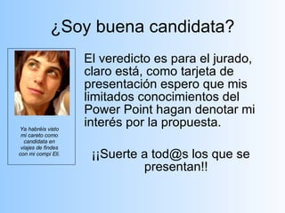 ¿Soy buena candidata? El veredicto es para el jurado, claro está, como tarjeta de presentación espero que mis limitados conocimientos del Power Point hagan denotar mi interés por la propuesta. ¡¡Suerte a tod@s los que se presentan!! Ya habréis visto mi careto como candidata en viajes de findes con mi compi Eli.