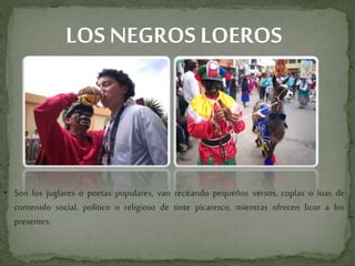 LOS NEGROS LOEROS
• Son los juglares o poetas populares, van recitando pequeños versos, coplas o loas de
contenido social, político o religioso de tinte picaresco, mientras ofrecen licor a los
presentes.
 