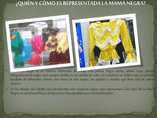 ¿QUIÉNY CÓMO ES REPRESENTADALA MAMA NEGRA?
• La Mama Negra es un mestizo disfrazado de mujer con peluca negra samba, labios rojos, pintado
íntegramente de negro, que siempre desfila en un caballo de color. Su vestido es un follón rojo, un pañolón
bordado de diferentes colores, una blusa de tela espejo, los zapatos y medias que lleva son de colores
vivaces.
• En las alforjas del caballo van introducidos dos muñecos negros que representan a los hijos de La Mama
Negra,en susbrazoslleva a lahija menorllamadaBaltazarahaciéndolabailar.
 