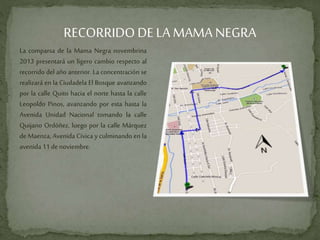 RECORRIDODE LA MAMA NEGRA
La comparsa de la Mama Negra novembrina
2013 presentará un ligero cambio respecto al
recorrido del año anterior. La concentración se
realizará en la Ciudadela El Bosque avanzando
por la calle Quito hacia el norte hasta la calle
Leopoldo Pinos, avanzando por esta hasta la
Avenida Unidad Nacional tomando la calle
Quijano Ordóñez, luego por la calle Márquez
de Maenza, Avenida Cívica y culminando en la
avenida11 denoviembre.
 