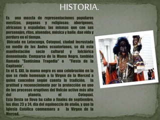 HISTORIA.
Es una mezcla de representaciones populares
mestizas, paganas y religiosas; aborígenes,
africanas y españolas; las mismas que con sus
personajes, ritos, atuendos, música y baile; dan vida y
perdura en el tiempo.
Ubicada en Latacunga, Cotopaxi, ciudad incrustada
en medio de los Andes ecuatorianos, se dá esta
manifestación socio cultural y folclórica
denominada: Comparsa de la Mama Negra, también
llamada "Santísima Tragedia" o "Fiesta de la
Capitanía“.
En el S. XXI, la mama negra es una celebración en la
que se rinde homenaje a la Virgen de la Merced a
quien conceden según cuenta la tradición, la
gratitud y reconocimiento por la protección en uno
de los procesos eruptivos del Volcán activo más alto
del planeta, el Cotopaxi.
Esta fiesta se lleva ha cabo a finales de septiembre,
los días 23 y 24, día del equinoccio de otoño, y que la
Iglesia Católica conmemora a la Virgen de la
Merced.
 