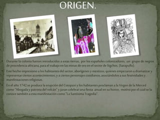 ORIGEN.

• Durante la colonia fueron introducidos a estas tierras, por los españoles colonizadores, un grupo de negros
deprocedenciaafricana,parael trabajoen lasminas deoroen el sectordeSigchos.(Sarapullo).
• Estehecho impresionoa los habitantesdel sector, aborígenesymestizos,quienes empezaronadramatizary
representarciertos acontecimientos,yaciertos personajescotidianos,asociándolosasus festividadesy
manifestacionesreligiosas.
• Enel año1742seproducelaerupción del Cotopaxiy los habitantesproclamanala Virgen de laMerced
como "Abogaday patronadelvolcán"y jurancelebrarunafiesta anualen suhonor, motivoporel cualse la
conocetambiénaestamanifestacióncomo "LaSantísimaTragedia".
 