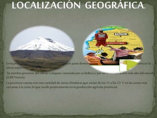 LOCALIZACIÓN GEOGRÁFICA.
• Enla provinciadeCotopaxiseubicaen su mayorpartedentrodel límite naturaldelcallejón interandinoen la
sierraseptentrionalecuatoriana.
• Sunombreproviene delvolcánCotopaxi,conocidoporsu bellezayporser el volcán activomásaltodelmundo
(5.897msnm).
• Laprovinciacuentaconunavariedaddezonasclimáticasquevaríandelos11alos23 °C en laszonasmás
cercanasala costa,lo que incide positivamenteen laproducciónagrícolaprovincial.
•
 