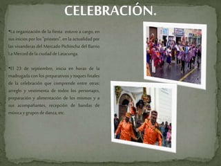 CELEBRACIÓN.
•La organización de la fiesta estuvo a cargo, en
sus inicios por los "priostes", en la actualidad por
las vivanderas del Mercado Pichincha del Barrio
LaMerced dela ciudaddeLatacunga.
•El 23 de septiembre, inicia en horas de la
madrugada con los preparativos y toques finales
de la celebración que comprende entre otras:
arreglo y vestimenta de todos los personajes,
preparación y alimentación de los mismos y a
sus acompañantes, recepción de bandas de
músicaygruposdedanza,etc.
 