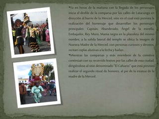 •Ya en horas de la mañana con la llegada de los personajes
inicia el desfile de la comparsa por las calles de Latacunga en
dirección al barrio de la Merced, sitio en el cual está prevista la
realización del homenaje que desarrollan los personajes
principales: Capitán, Abanderado, Ángel de la estrella,
Embajador, Rey Moro, Mama negra en la plazoleta del mismo
nombre, a la salida lateral del templo se ubica la imagen de
Nuestra Madre de la Merced, con personas curiosos y devotos,
recitancoplasalusivasa lafecha ybailan.
•Mientras las comparsas y más miembros de la comitiva
continúan con su recorrido festivo por las calles de esta ciudad,
dirigiéndose al sitio denominado "El Calvario" que está previsto
realizar el segundo ritual de honores, al pie de la estatua de la
madredela Merced.
 