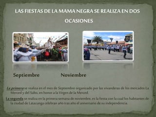 LAS FIESTAS DELA MAMA NEGRA SE REALIZAEN DOS
OCASIONES
Septiembre Noviembre
La primera se realiza en el mes de Septiembre organizado por las vivanderas de los mercados La
Merced y del Salto, en honor a la Virgen de la Merced.
La segunda se realiza en la primera semana de noviembre, es la fiesta con la cual los habitantes de
la ciudad de Latacunga celebran año tras año el aniversario de su independencia.
 