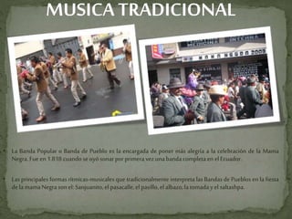 MUSICATRADICIONAL
• La Banda Popular o Banda de Pueblo es la encargada de poner más alegría a la celebración de la Mama
Negra.Fueen 1.818cuandose oyósonarporprimeravez unabandacompletaen elEcuador.
• Las principales formas rítmicas-musicales que tradicionalmente interpreta las Bandas de Pueblos en la fiesta
dela mamaNegrasonel: Sanjuanito,el pasacalle,el pasillo, el albazo,latomadayel saltashpa.
 