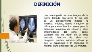 Una mamografía es una imagen de la
mama tomada con rayos X. Se trata
de un procedimiento médico no
invasivo, indoloro, rápido y seguro, se
utiliza para examinar los senos para la
detección temprana de cáncer y otras
enfermedades del seno, como:
cualquier tipo de lesión en el tejido
mamario. Muchas de ellas son
benignas: quistes, nódulos sólidos ya
que la exposición a la radiación es
mínima; dura alrededor de 20 minutos.
DEFINICIÓN
 