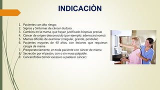 INDICACIÒN
1. Pacientes con alto riesgo:
2. Signos y Síntomas de cáncer dudoso
3. Cambios en la mama, que hayan justificado biopsias previas
4. Cáncer de origen desconocido (por ejemplo: adenocarcinoma)
5. Mamas difíciles de examinar (irregular, grande, pendular)
6. Pacientes mayores de 40 años, con lesiones que requieran
cirugía de mama
7. Preoperatoriamente, en toda paciente con cáncer de mama
8. Secreción por el pezón, con o sin masa palpable.
9. Cancerofobia (temor excesivo a padecer cáncer)
 