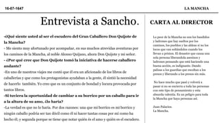 Entrevista a Sancho.
-¿Qué siente usted al ser el escudero del Gran Caballero Don Quijote de
la Mancha?
- Me siento muy afortunado por acompañar, en sus muchos atrevidas aventuras por
los caminos de la Mancha, al noble Alonso Quijano, ahora Don Quijote y mi señor.
- ¿Por qué cree que Don Quijote tomó la iniciativa de hacerse caballero
andante?
-En uno de nuestros viajes me contó que él era un aficionado de los libros de
caballerías y que como los protagonistas ayudaban a la gente, él sintió la necesidad
de hacerlo también. Yo creo que es un conjunto de bondad y locura provocada por
tantos líbros.
-Si tuviera la oportunidad de cambiar a su borrico por un caballo para ir
a la altura de su amo, ¿lo haría?
-La verdad es que no lo haría. Por dos razones: una que mi borrico es mi borrico y
ningún caballo podria ser tan dócil como él ni hacer tantas cosas por mí como ha
hecho él; y segunda porque se tiene que notar quién és el amo y quién es el escudero.
16-07-1647 LA MANCHA
CARTA AL DIRECTOR
Lo peor de la Mancha no son los bandidos
y ladrones que hay sueltos por los
caminos, los pueblos y las aldeas si no los
locos que van soltándolos cuando los
llevan a prision. El desastre que causa una
sola persona liberandola asesinos y
ladrones pensando que está haciendo una
buena acción, es indignante. Dando
palizas a los guardias que escoltan a los
presos y liberando a los presos sin más.
No hace mucho que pasó y volverá a
pasar si no se encierra a toda las personas
con este tipo de pensamiento y esta
absurda valentía. Es un peligro para toda
la Mancha que haya personas así.
Juan Palacios.
La Mancha.
 