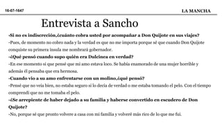 -Si no es indiscreción,¿cuánto cobra usted por acompañar a Don Quijote en sus viajes?
-Pues, de momento no cobro nada y la verdad es que no me importa porque sé que cuando Don Quijote
conquiste su primera ínsula me nombrará gobernador.
-¿Qué pensó cuando supo quién era Dulcinea en verdad?
-En ese momento si que pensé que mi amo estava loco. Se había enamorado de una mujer horrible y
además él pensaba que era hermosa.
-Cuando vio a su amo enfrentarse con un molino,¿qué pensó?
-Pensé que no veía bien, no estaba seguro si lo decía de verdad o me estaba tomando el pelo. Con el tiempo
comprendí que no me tomaba el pelo.
-¿Se arrepiente de haber dejado a su familia y haberse convertido en escudero de Don
Quijote?
-No, porque sé que pronto volvere a casa con mi familia y volveré más rico de lo que me fui.
Entrevista a Sancho
16-07-1647 LA MANCHA
 