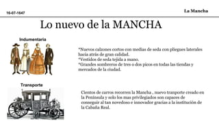 La Mancha16-07-1647
Lo nuevo de la MANCHA
Indumentaria
*Nuevos calzones cortos con medias de seda con pliegues laterales
hacia atrás de gran calidad.
*Vestidos de seda tejida a mano.
*Grandes sombreros de tres o dos picos en todas las tiendas y
mercados de la ciudad.
Transporte
Cientos de carros recorren la Mancha , nuevo tranporte creado en
la Península y solo los mas privilegiados son capaces de
conseguir al tan novedoso e innovador gracias a la institución de
la Cabaña Real.
 