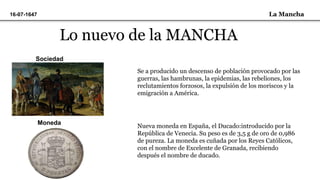 La Mancha16-07-1647
Lo nuevo de la MANCHA
Sociedad
Se a producido un descenso de población provocado por las
guerras, las hambrunas, la epidemias, las rebeliones, los
reclutamientos forzosos, la expulsión de los moriscos y la
emigración a América.
Moneda
Nueva moneda en España, el Ducado:introducido por la
República de Venecia. Su peso es de 3,5 g de oro de 0,986
de pureza. La moneda es cuñada por los Reyes Católicos,
con el nombre de Excelente de Granada, recibiendo
después el nombre de ducado.
 