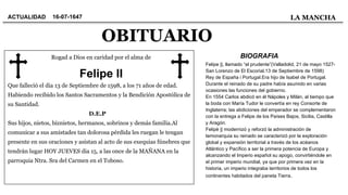 OBITUARIO
ACTUALIDAD LA MANCHA
Rogad a Dios en caridad por el alma de
Que falleció el dia 13 de Septiembre de 1598, a los 71 años de edad.
Habiendo recibido los Santos Sacramentos y la Bendición Apostólica de
su Santidad.
D.E.P
Sus hijos, nietos, biznietos, hermanos, sobrinos y demás familia.Al
comunicar a sus amistades tan dolorosa pérdida les ruegan le tengan
presente en sus oraciones y asistan al acto de sus exequias fúnebres que
tendrán lugar HOY JUEVES dia 15, a las once de la MAÑANA en la
parroquia Ntra. Sra del Carmen en el Toboso.
Felipe II
16-07-1647
Felipe ||, llamado “el prudente”(Valladolid, 21 de mayo 1527-
San Lorenzo de El Escorial,13 de Septiembre de 1598)
Rey de España i Portugal.Era hijo de Isabel de Portugal.
Durante el reinado de su padre había asumido en varias
ocasiones las funciones del gobierno.
En 1554 Carlos abdicó en él Nápoles y Milán, al tiempo que
la boda con María Tudor le convertía en rey Consorte de
Inglaterra; las abdiciones del emperador se complementaron
con la entrega a Felipe de los Países Bajos, Sicilia, Castilla
y Aragón.
Felipè || modernizó y reforzó la administración de
lamonarquia su reinado se caracterizó por la exploración
global y expansión territorial a través de los acéanos
Atlántico y Pacífico a ser la primera potencia de Europa y
alcanzando el Imperio español su apogo, convirtiéndole en
el primer imperio mundial, ya que por primera vez en la
historia, un imperio integraba territorios de todos los
continentes habitados del paneta Tierra.
BIOGRAFIA
 