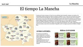 La Mancha16-07-1647
El tiempo La Mancha
Comienza la nueva semana y lo hará con un ambiente más tranquilo, aunque con matices. De
madrugada podrán producirse algunos chubascos débiles al sur y oeste de la provincia de Cuenca
y tercio norte de la de Albacete, unas precipitaciones que cesarán a primera hora de la mañana.
Por contra, en las sierras del norte de Guadalajara aparecerán nubes de evolución que por la tarde
dejarán algún chubasco acompañado de tormenta que, eso si, no van a salirse de las sierras. En el
resto de Castilla La Mancha, tendremos sol con tan sólo algunas nubes altas sin ninguna
consecuencia. El viento estará en calma y las temperaturas máximas van a subir, superando ya los
20ºC en muchas zonas de la comunidad y llegando a 25ºC en algunos puntos de Toledo y Ciudad
Real
AVISO LOTERÍA
El numero de navidad se
reserva desde have 10 años a
dicha entidad sin que hastla la
fecha nadie haya comunicado
lo contrario,
independientemente de que
algún departamento haya
reservado otro numero en otra
Admón.
Billete GANADOR
 