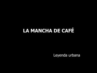 LA MANCHA DE CAFÉ 
Leyenda urbana 
 