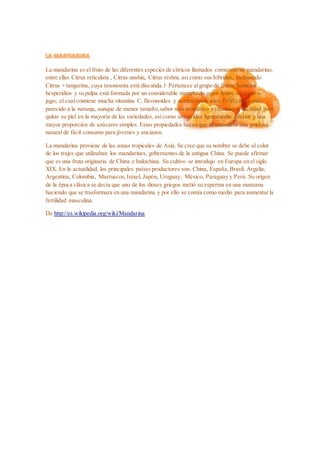 La mandarina es el fruto de las diferentes especies de cítricos llamados comúnmente mandarino,
entre ellas Citrus reticulata , Citrus unshiu, Citrus reshni, así como sus híbridos, incluyendo
Citrus × tangerina, cuya taxonomía está discutida.1 Pertenece algrupo de frutos llamados
hesperidios y su pulpa está formada por un considerable número de gajos llenos de zumo o
jugo; el cual contiene mucha vitamina C, flavonoides y aceites esenciales. Es el cítrico más
parecido a la naranja, aunque de menor tamaño,sabor más aromático y con mayor facilidad para
quitar su piel en la mayoría de las variedades, así como una acidez ligeramente inferior y una
mayor proporción de azúcares simples. Estas propiedades hacen que se considere una golosina
natural de fácil consumo para jóvenes y ancianos.
La mandarina proviene de las zonas tropicales de Asia. Se cree que su nombre se debe al color
de los trajes que utilizaban los mandarines, gobernantes de la antigua China. Se puede afirmar
que es una fruta originaria de China e Indochina. Su cultivo se introdujo en Europa en el siglo
XIX. En la actualidad, los principales países productores son: China, España,Brasil, Argelia,
Argentina, Colombia, Marruecos,Israel, Japón, Uruguay, México, Paraguay y Perú. Su origen
de la época clásica se decía que uno de los dioses griegos metió su esperma en una manzana
haciendo que se trasformara en una mandarina y por ello se comía como medio para aumentar la
fertilidad masculina.
De http://es.wikipedia.org/wiki/Mandarina
 
